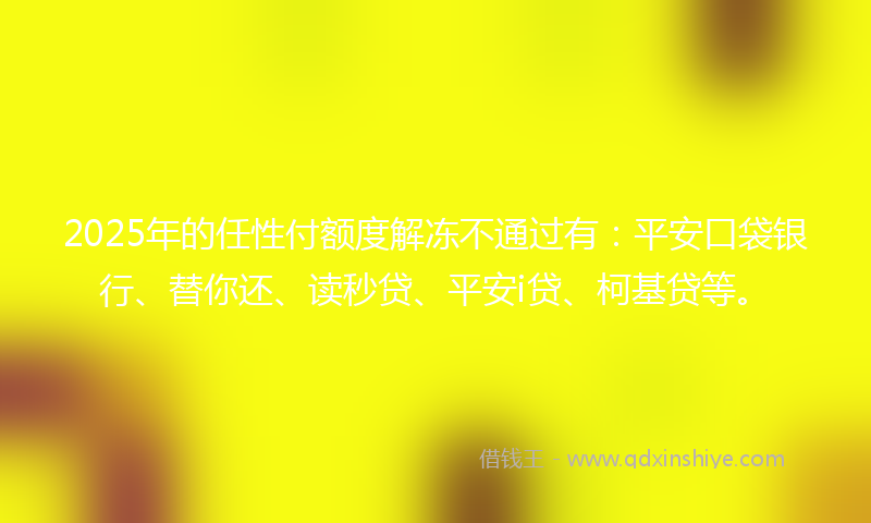 2025年的任性付额度解冻不通过有：平安口袋银行、替你还、读秒贷、平安i贷、柯基贷等。