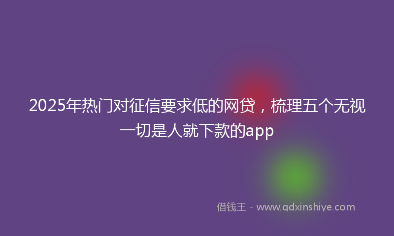 2025年热门对征信要求低的网贷，梳理五个无视一切是人就下款的app