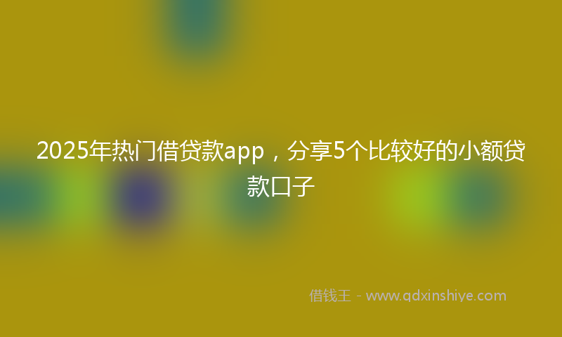 2025年热门借贷款app，分享5个比较好的小额贷款口子