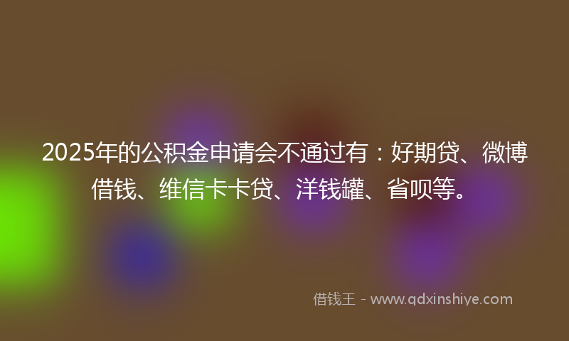 2025年的公积金申请会不通过有：好期贷、微博借钱、维信卡卡贷、洋钱罐、省呗等。