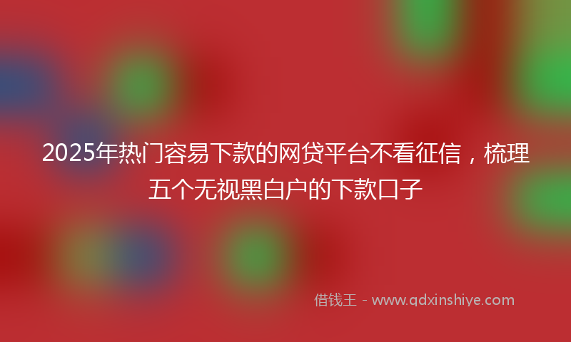 2025年热门容易下款的网贷平台不看征信，梳理五个无视黑白户的下款口子