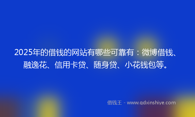 2025年的借钱的网站有哪些可靠有：微博借钱、融逸花、信用卡贷、随身贷、小花钱包等。