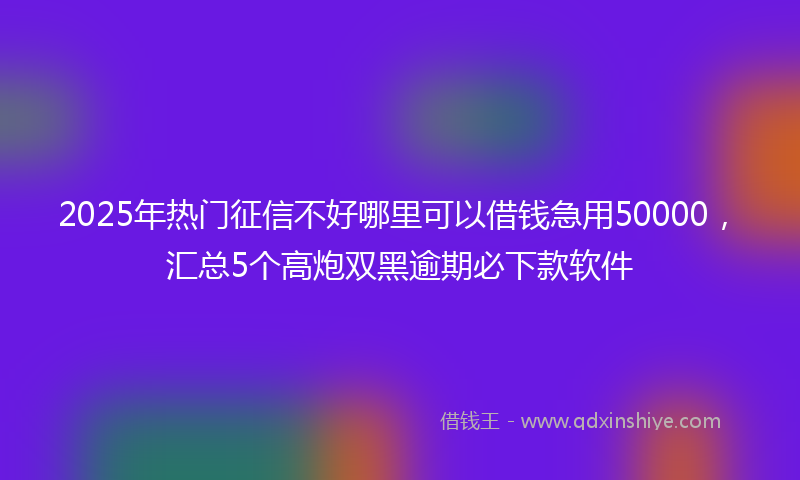 2025年热门征信不好哪里可以借钱急用50000，汇总5个高炮双黑逾期必下款软件
