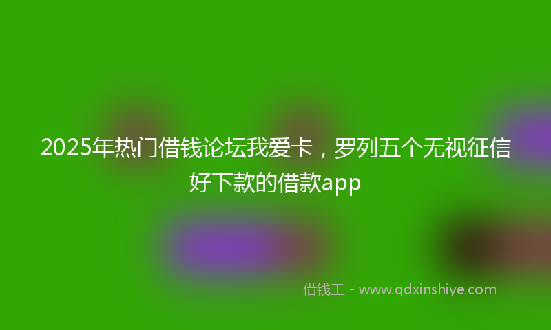 2025年热门借钱论坛我爱卡，罗列五个无视征信好下款的借款app