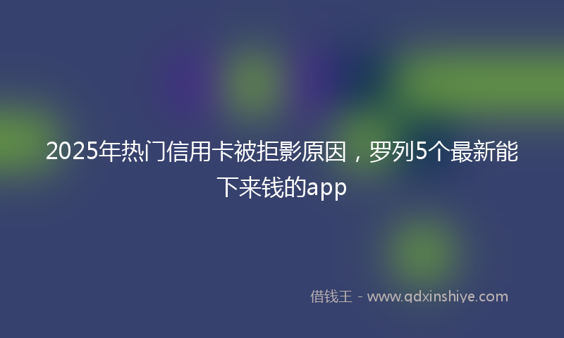 2025年热门信用卡被拒影原因，罗列5个最新能下来钱的app