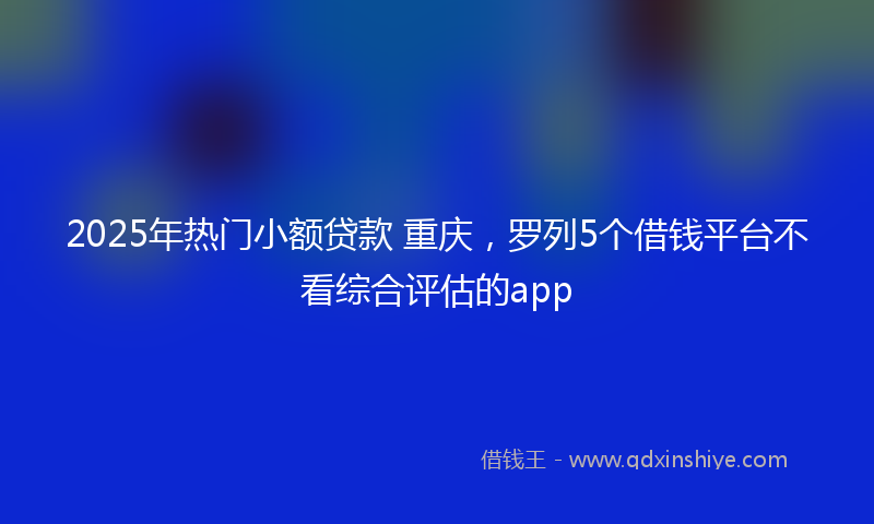 2025年热门小额贷款 重庆，罗列5个借钱平台不看综合评估的app