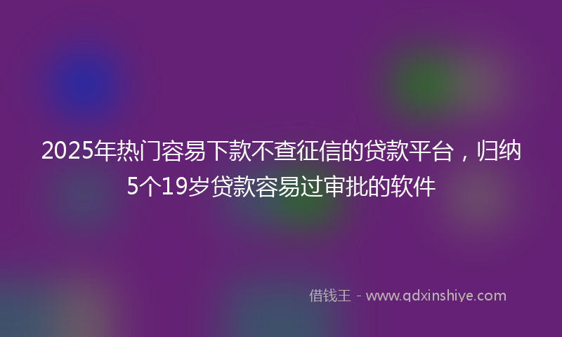 2025年热门容易下款不查征信的贷款平台，归纳5个19岁贷款容易过审批的软件