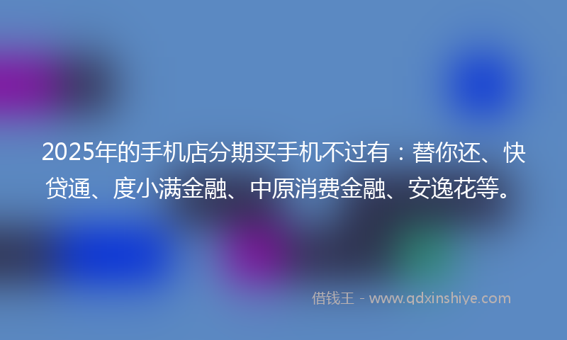 2025年的手机店分期买手机不过有：替你还、快贷通、度小满金融、中原消费金融、安逸花等。