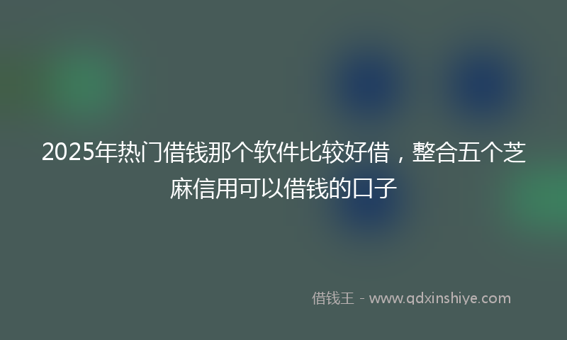 2025年热门借钱那个软件比较好借，整合五个芝麻信用可以借钱的口子