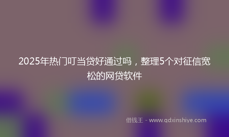 2025年热门叮当贷好通过吗，整理5个对征信宽松的网贷软件