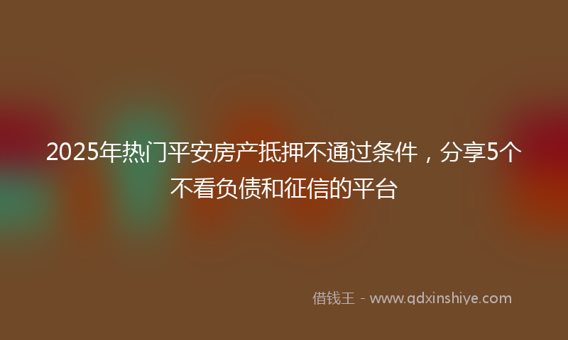 2025年热门平安房产抵押不通过条件，分享5个不看负债和征信的平台