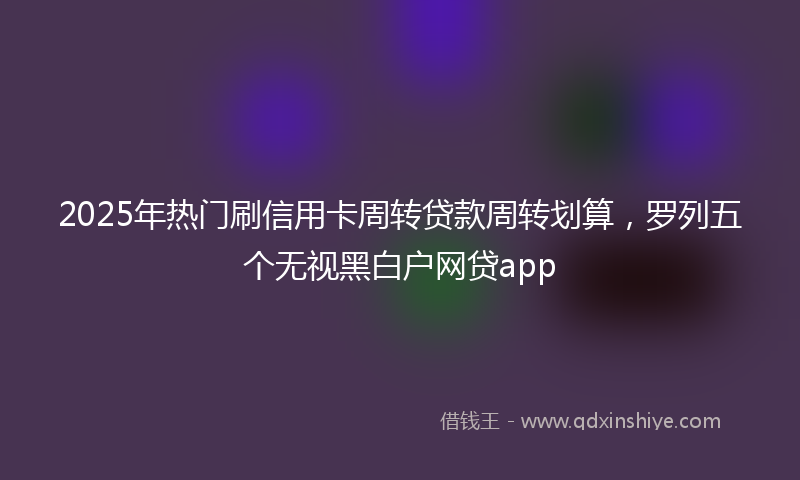 2025年热门刷信用卡周转贷款周转划算，罗列五个无视黑白户网贷app