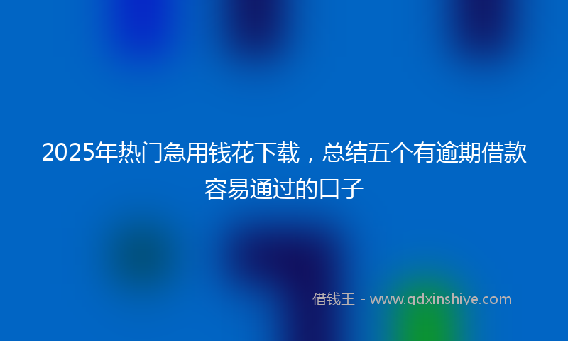 2025年热门急用钱花下载，总结五个有逾期借款容易通过的口子