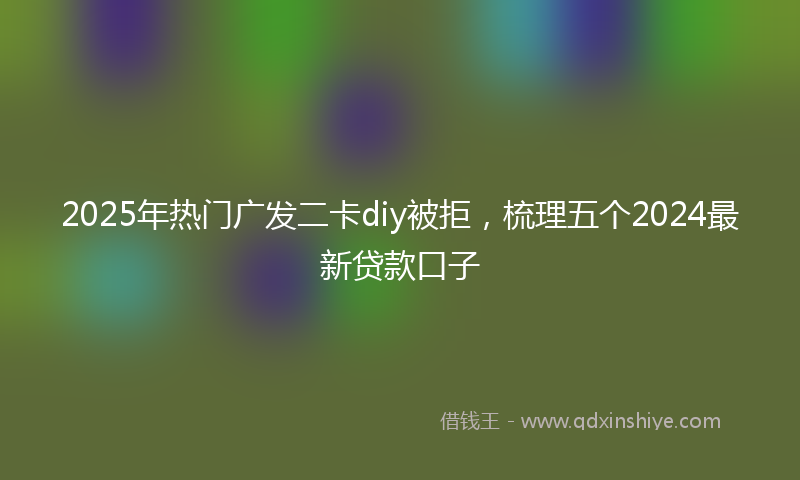 2025年热门广发二卡diy被拒，梳理五个2024最新贷款口子