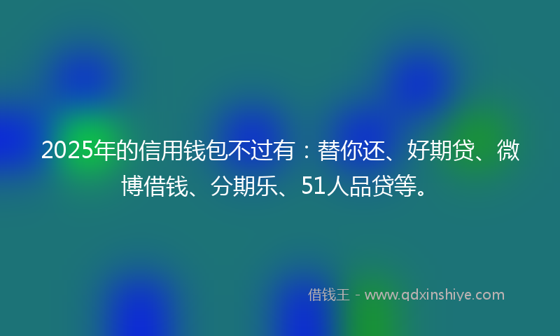 2025年的信用钱包不过有：替你还、好期贷、微博借钱、分期乐、51人品贷等。