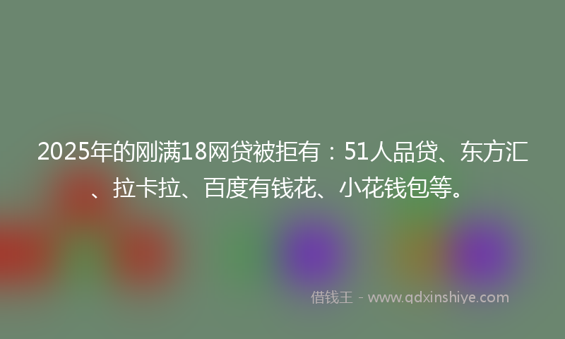 2025年的刚满18网贷被拒有：51人品贷、东方汇、拉卡拉、百度有钱花、小花钱包等。