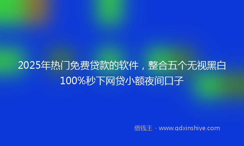 2025年热门免费贷款的软件，整合五个无视黑白100%秒下网贷小额夜间口子
