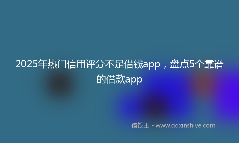 2025年热门信用评分不足借钱app，盘点5个靠谱的借款app