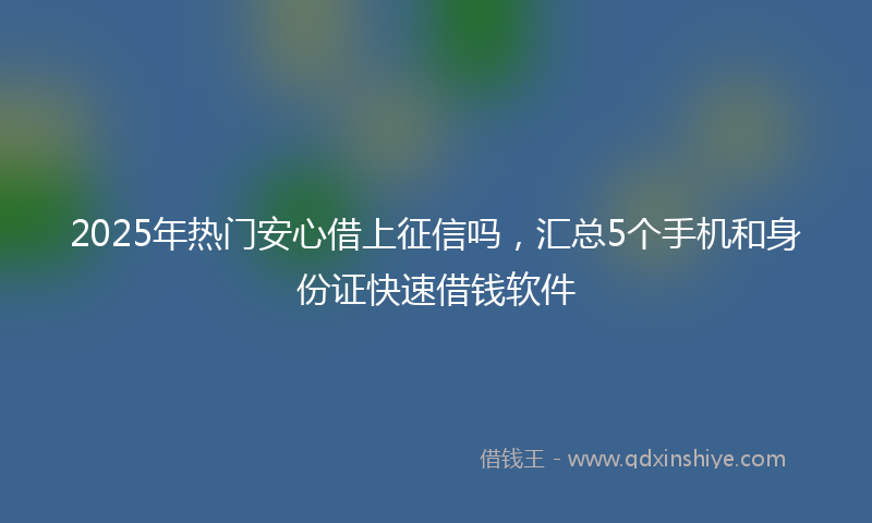 2025年热门安心借上征信吗，汇总5个手机和身份证快速借钱软件