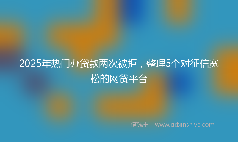 2025年热门办贷款两次被拒，整理5个对征信宽松的网贷平台