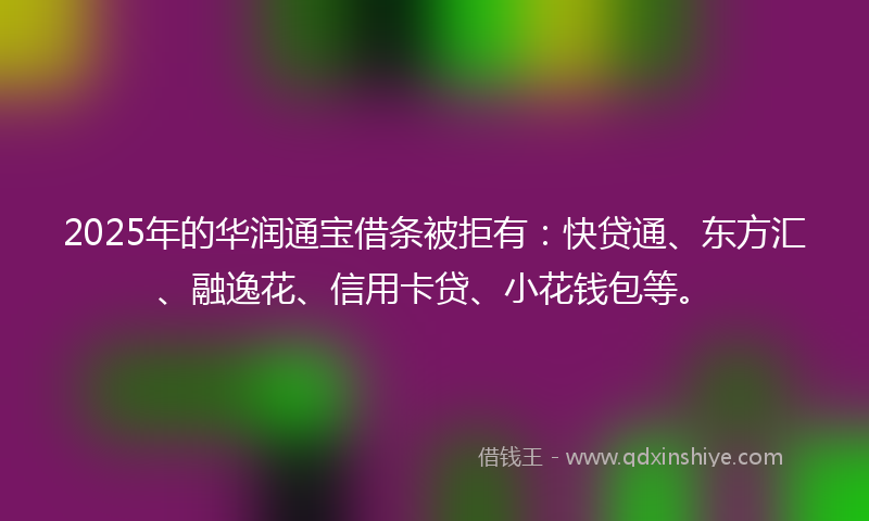 2025年的华润通宝借条被拒有：快贷通、东方汇、融逸花、信用卡贷、小花钱包等。