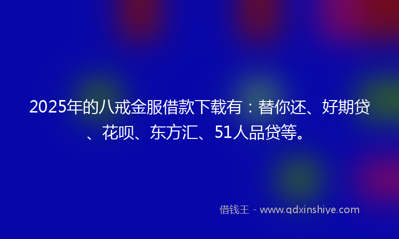 2025年的八戒金服借款下载有：替你还、好期贷、花呗、东方汇、51人品贷等。