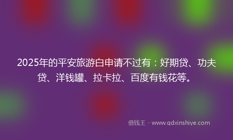 2025年的平安旅游白申请不过有：好期贷、功夫贷、洋钱罐、拉卡拉、百度有钱花等。