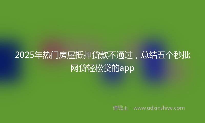 2025年热门房屋抵押贷款不通过，总结五个秒批网贷轻松贷的app