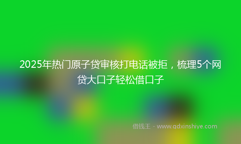 2025年热门原子贷审核打电话被拒，梳理5个网贷大口子轻松借口子