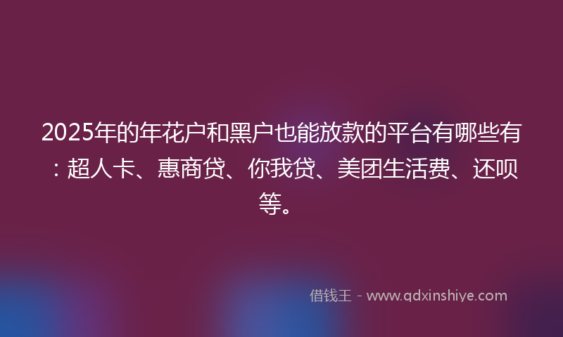 2025年的年花户和黑户也能放款的平台有哪些有：超人卡、惠商贷、你我贷、美团生活费、还呗等。
