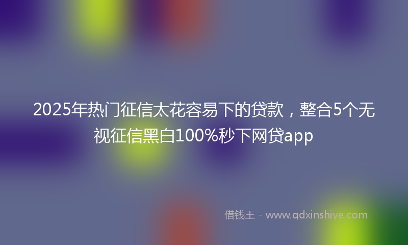 2025年热门征信太花容易下的贷款，整合5个无视征信黑白100%秒下网贷app