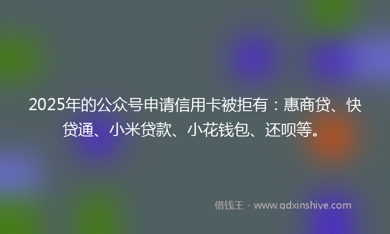 2025年的公众号申请信用卡被拒有：惠商贷、快贷通、小米贷款、小花钱包、还呗等。