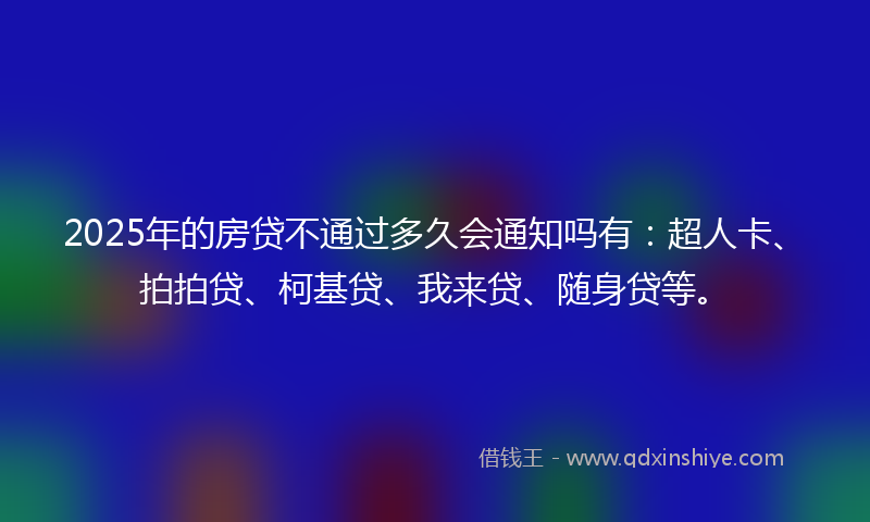 2025年的房贷不通过多久会通知吗有：超人卡、拍拍贷、柯基贷、我来贷、随身贷等。