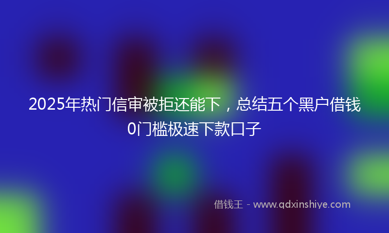2025年热门信审被拒还能下，总结五个黑户借钱0门槛极速下款口子