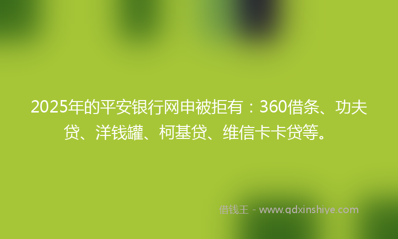 2025年的平安银行网申被拒有：360借条、功夫贷、洋钱罐、柯基贷、维信卡卡贷等。