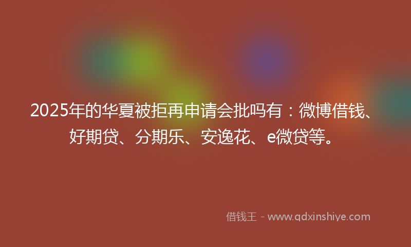 2025年的华夏被拒再申请会批吗有：微博借钱、好期贷、分期乐、安逸花、e微贷等。