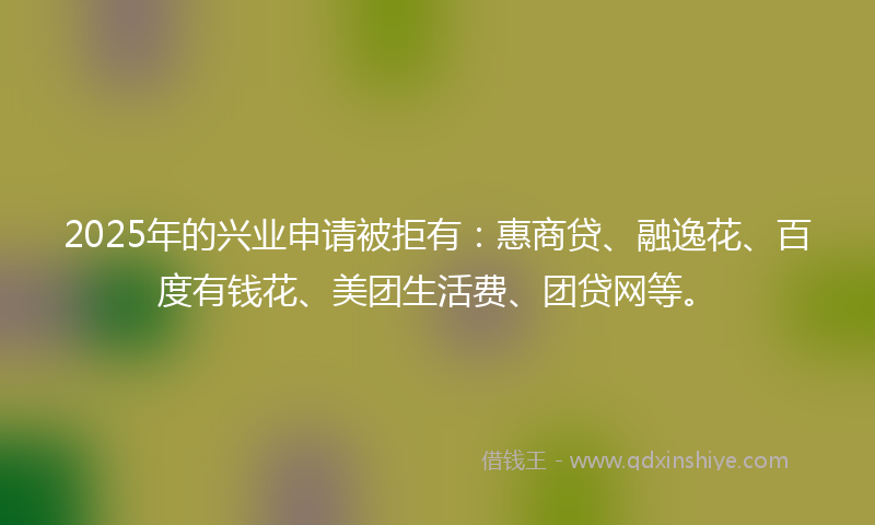 2025年的兴业申请被拒有：惠商贷、融逸花、百度有钱花、美团生活费、团贷网等。