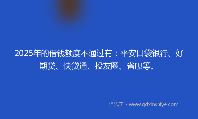 2025年的借钱额度不通过有：平安口袋银行、好期贷、快贷通、投友圈、省呗等。