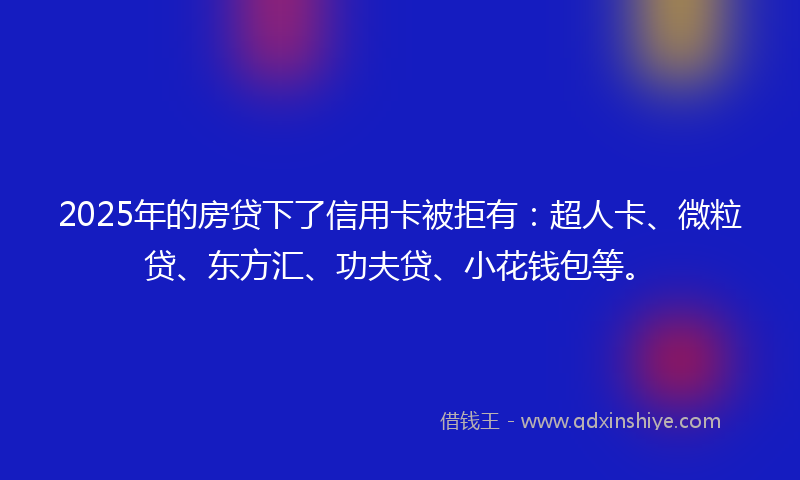 2025年的房贷下了信用卡被拒有：超人卡、微粒贷、东方汇、功夫贷、小花钱包等。