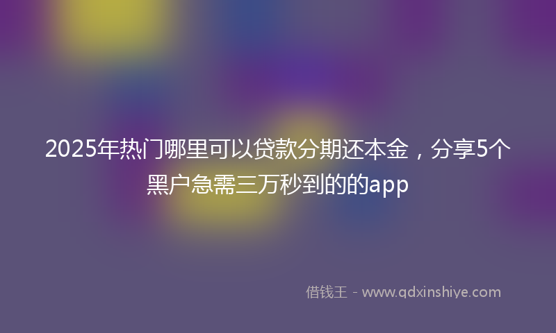 2025年热门哪里可以贷款分期还本金，分享5个黑户急需三万秒到的的app