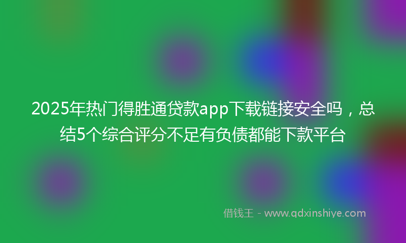 2025年热门得胜通贷款app下载链接安全吗，总结5个综合评分不足有负债都能下款平台