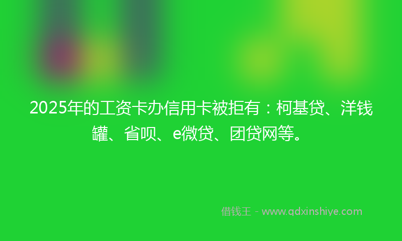 2025年的工资卡办信用卡被拒有：柯基贷、洋钱罐、省呗、e微贷、团贷网等。