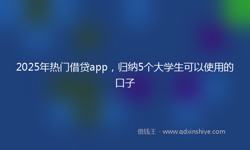 2025年热门借贷app，归纳5个大学生可以使用的口子