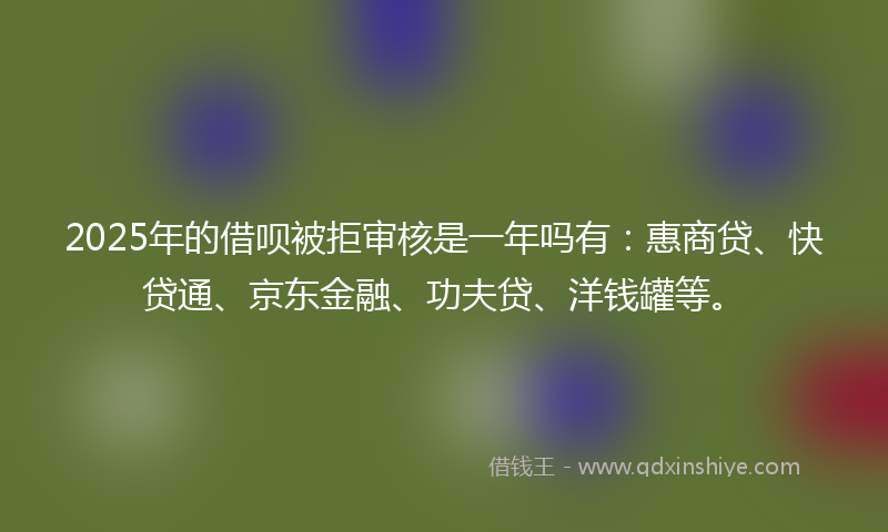 2025年的借呗被拒审核是一年吗有：惠商贷、快贷通、京东金融、功夫贷、洋钱罐等。