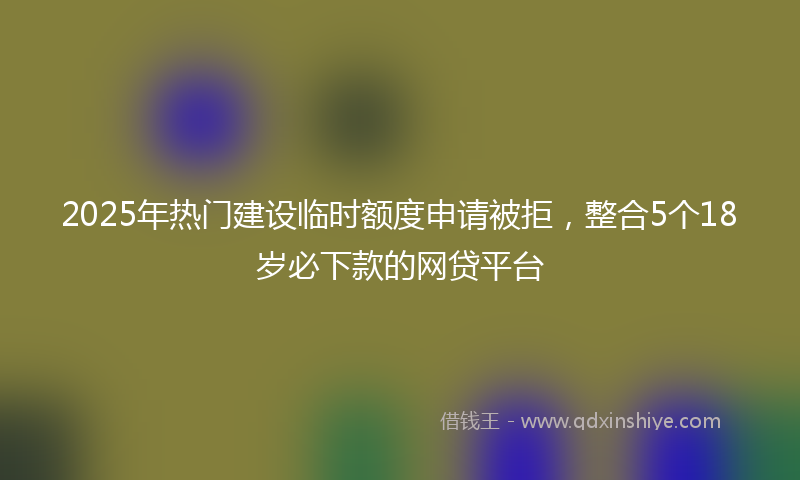 2025年热门建设临时额度申请被拒，整合5个18岁必下款的网贷平台