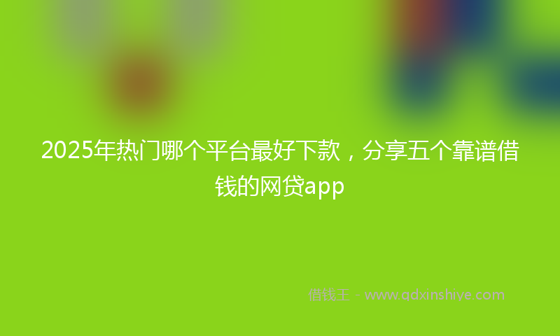 2025年热门哪个平台最好下款，分享五个靠谱借钱的网贷app