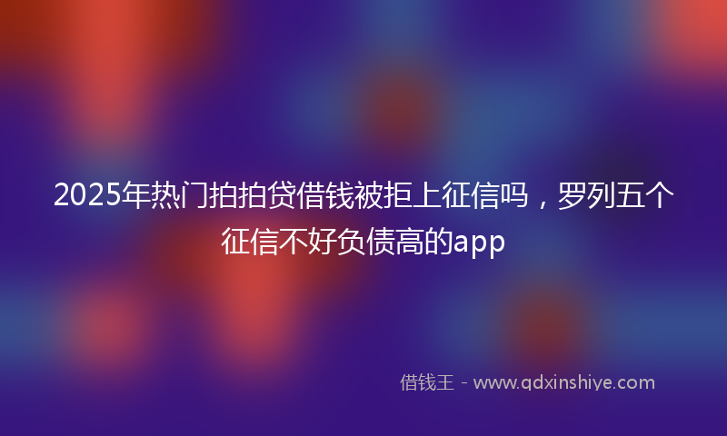 2025年热门拍拍贷借钱被拒上征信吗，罗列五个征信不好负债高的app