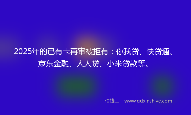 2025年的已有卡再审被拒有：你我贷、快贷通、京东金融、人人贷、小米贷款等。