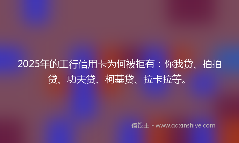 2025年的工行信用卡为何被拒有：你我贷、拍拍贷、功夫贷、柯基贷、拉卡拉等。