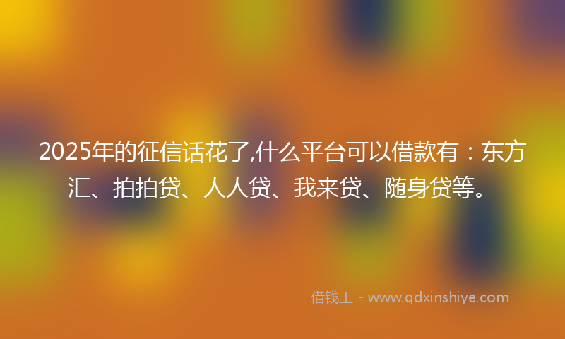 2025年的征信话花了,什么平台可以借款有：东方汇、拍拍贷、人人贷、我来贷、随身贷等。